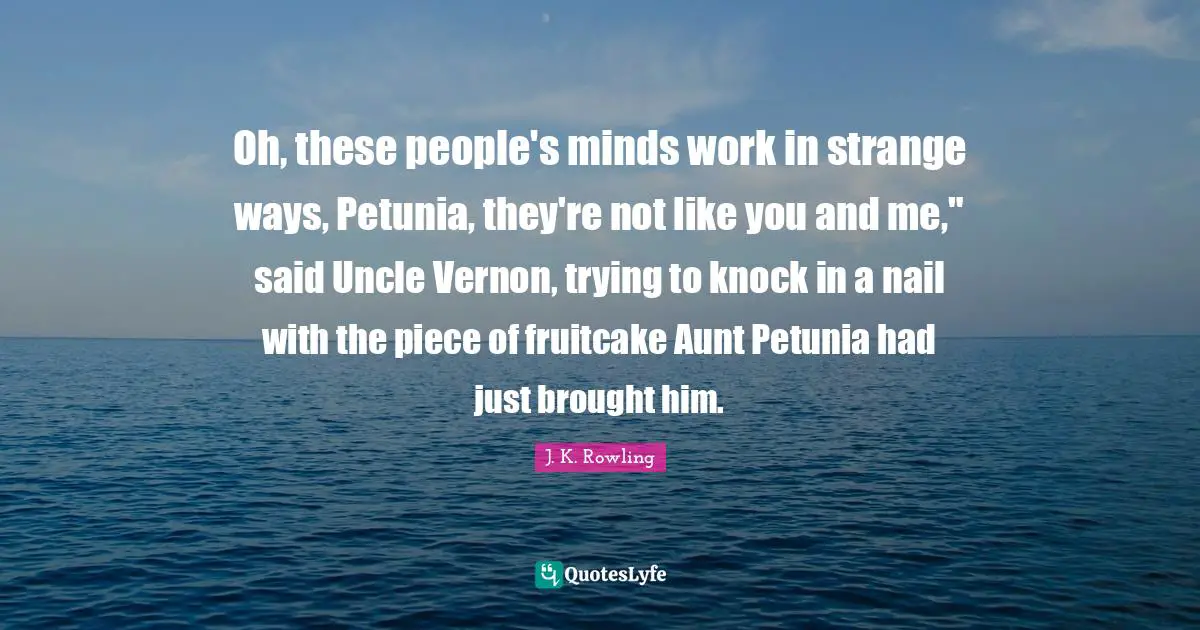 Oh, these people's minds work in strange ways, Petunia, they're not like you and me," said Uncle Vernon, trying to knock in a nail with the piece of fruitcake Aunt Petunia had just brought him.