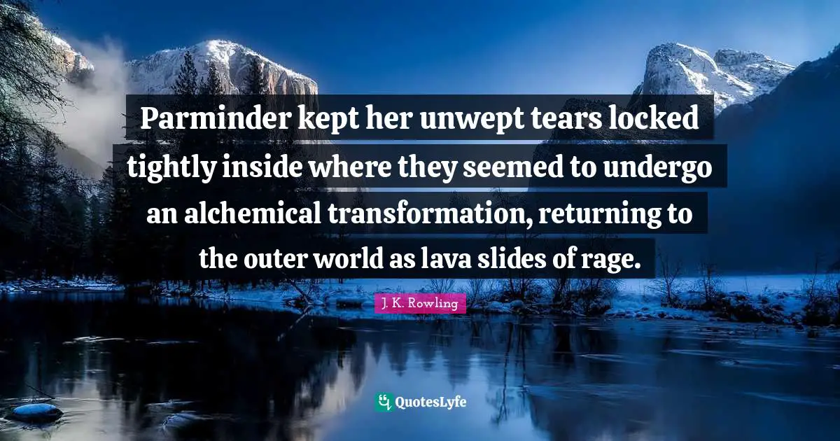 Parminder kept her unwept tears locked tightly inside where they seemed to undergo an alchemical transformation, returning to the outer world as lava slides of rage.