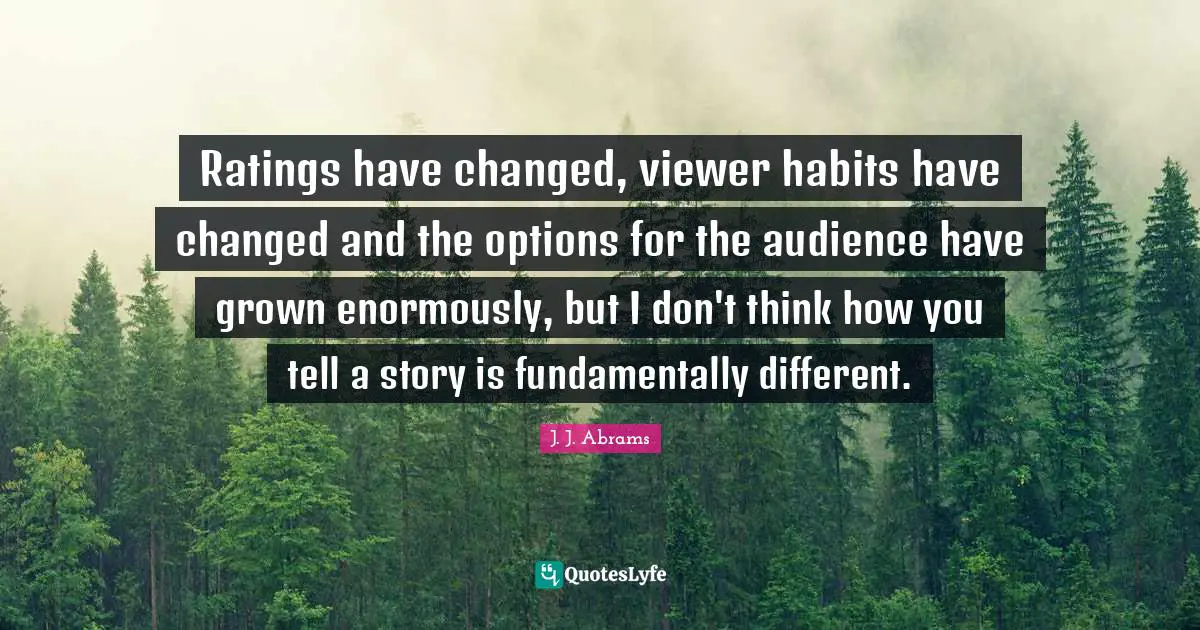 Ratings have changed, viewer habits have changed and the options for the audience have grown enormously, but I don't think how you tell a story is fundamentally different.