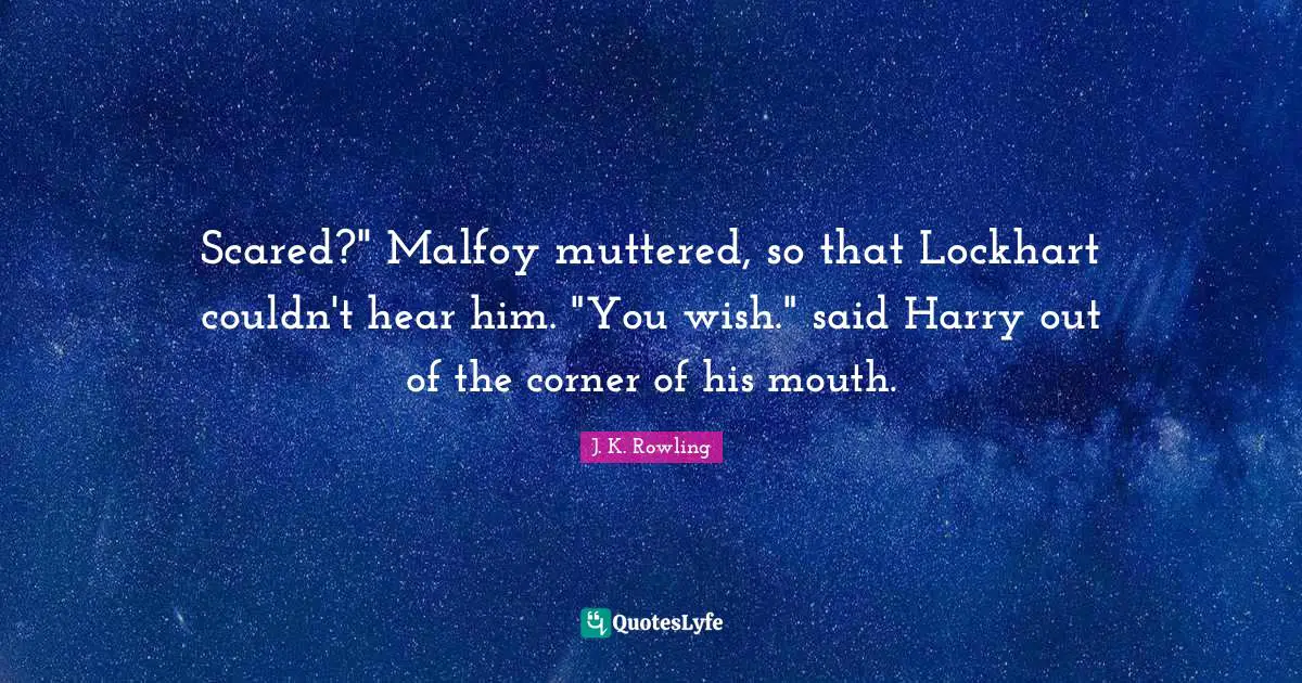 Scared?" Malfoy muttered, so that Lockhart couldn't hear him. "You wish." said Harry out of the corner of his mouth.