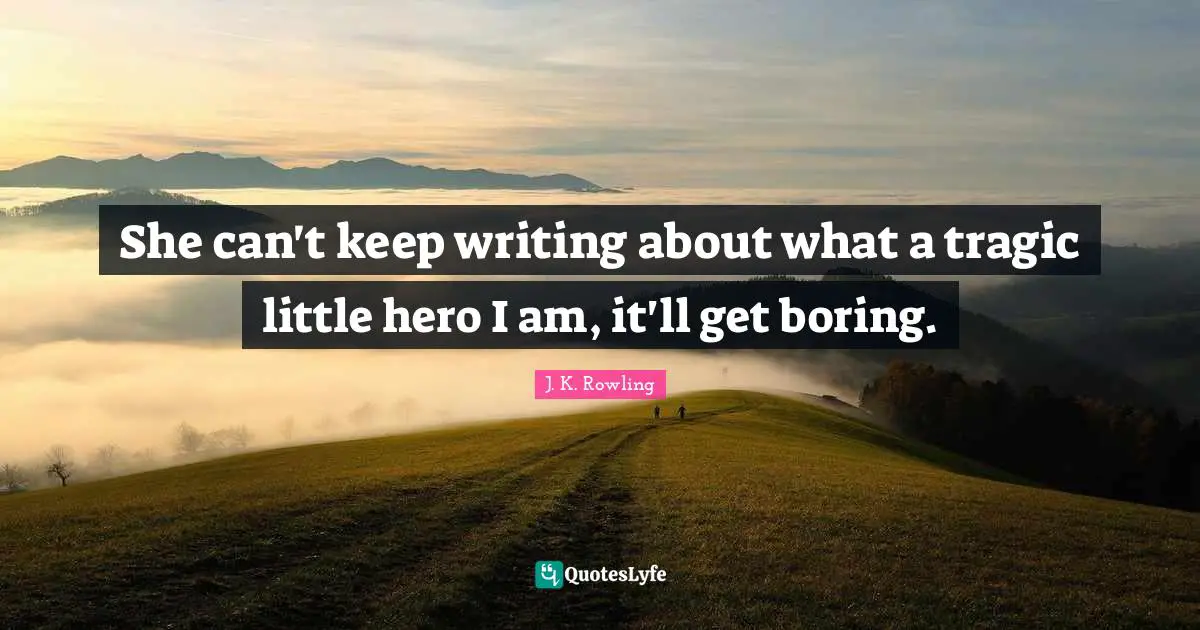 She can't keep writing about what a tragic little hero I am, it'll get boring.
