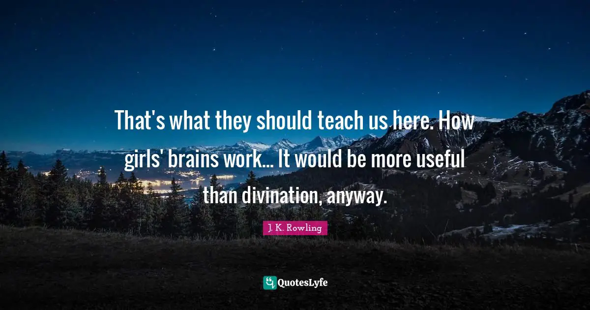 That's what they should teach us here. How girls' brains work... It would be more useful than divination, anyway.