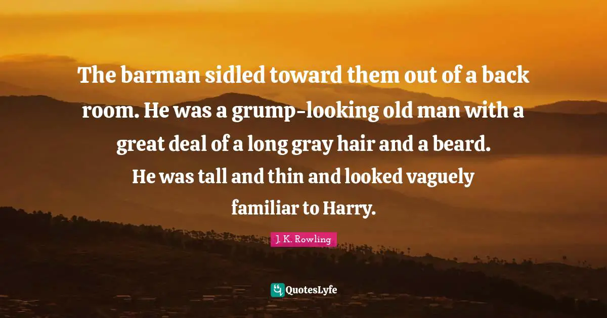 The barman sidled toward them out of a back room. He was a grump-looking old man with a great deal of a long gray hair and a beard. He was tall and thin and looked vaguely familiar to Harry.