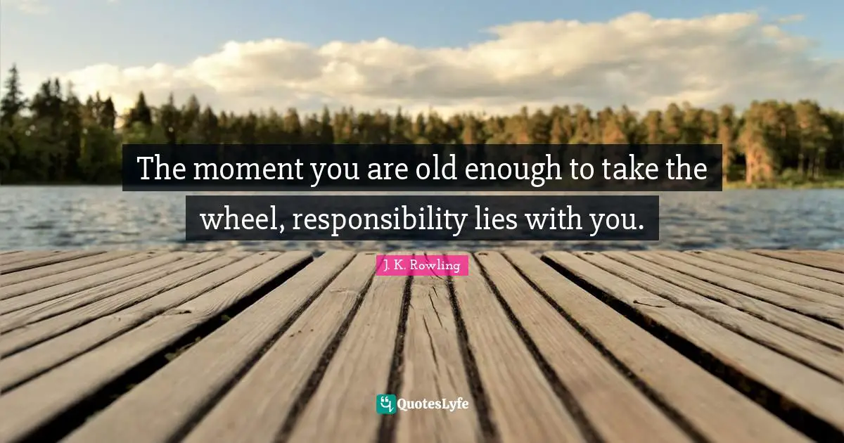 The moment you are old enough to take the wheel, responsibility lies with you.