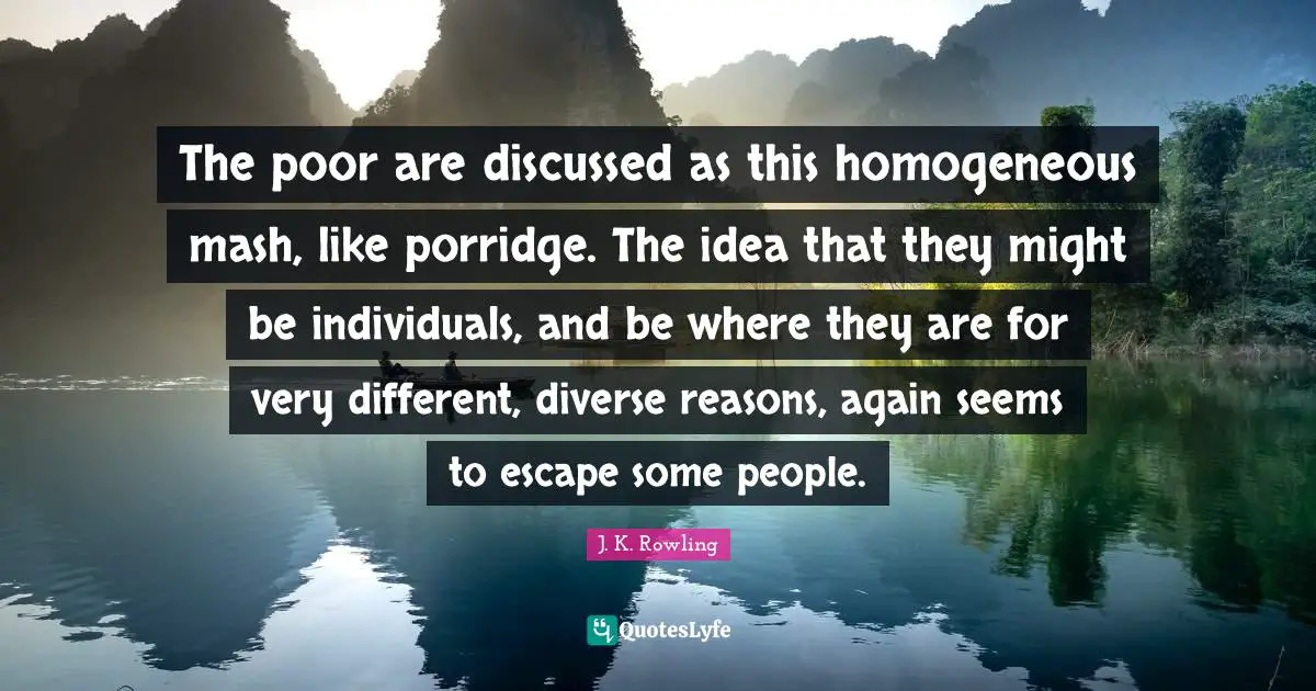 Homogeneous Quotes: "The poor are discussed as this homogeneous mash, like porridge. The idea that they might be individuals, and be where they are for very different, diverse reasons, again seems to escape some people."