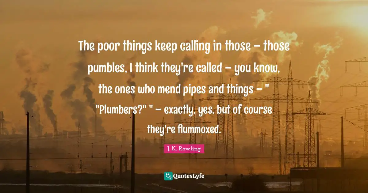 The poor things keep calling in those – those pumbles, I think they're called – you know, the ones who mend pipes and things – " "Plumbers?" " – exactly, yes, but of course they're flummoxed.