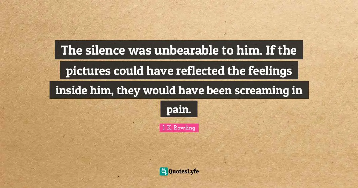 The silence was unbearable to him. If the pictures could have reflected the feelings inside him, they would have been screaming in pain.