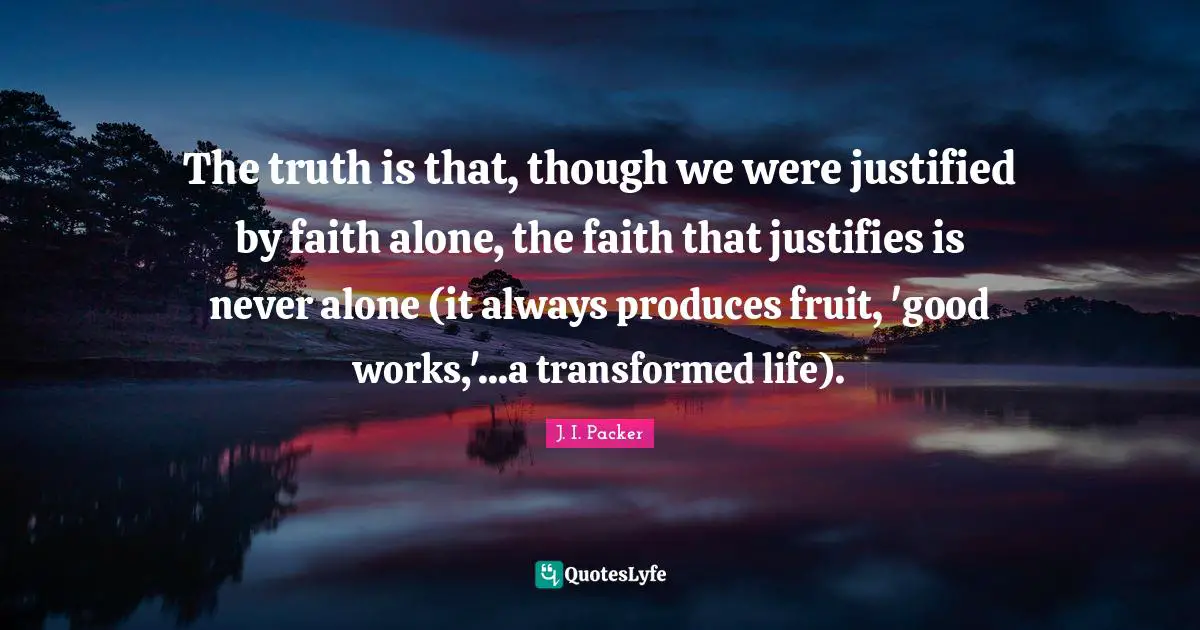 The truth is that, though we were justified by faith alone, the faith that justifies is never alone (it always produces fruit, 'good works,'...a transformed life).