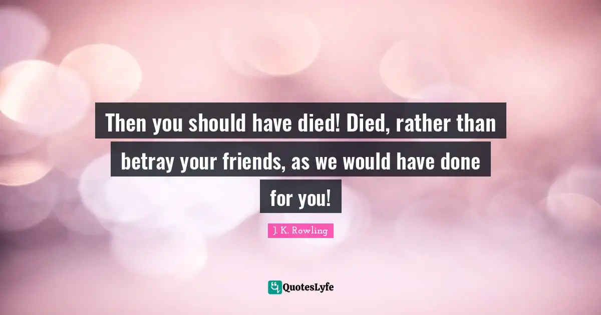 Then you should have died! Died, rather than betray your friends, as we would have done for you!