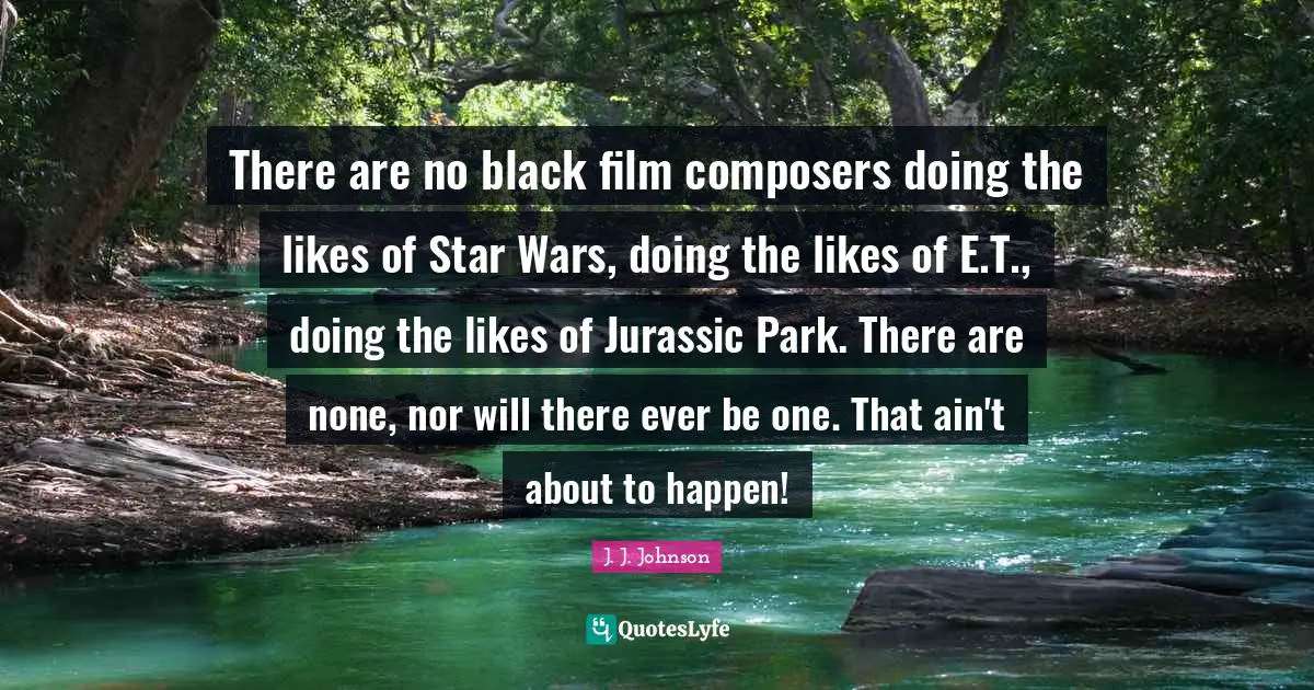 There are no black film composers doing the likes of Star Wars, doing the likes of E.T., doing the likes of Jurassic Park. There are none, nor will there ever be one. That ain't about to happen!