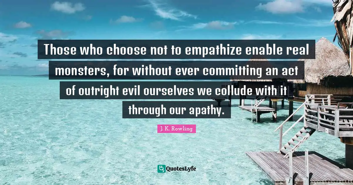 Those who choose not to empathize enable real monsters, for without ever committing an act of outright evil ourselves we collude with it through our apathy.
