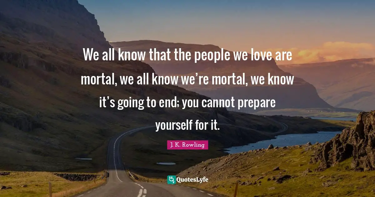 We all know that the people we love are mortal, we all know we’re mortal, we know it’s going to end; you cannot prepare yourself for it.
