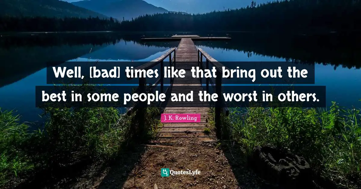 Well, [bad] times like that bring out the best in some people and the worst in others.