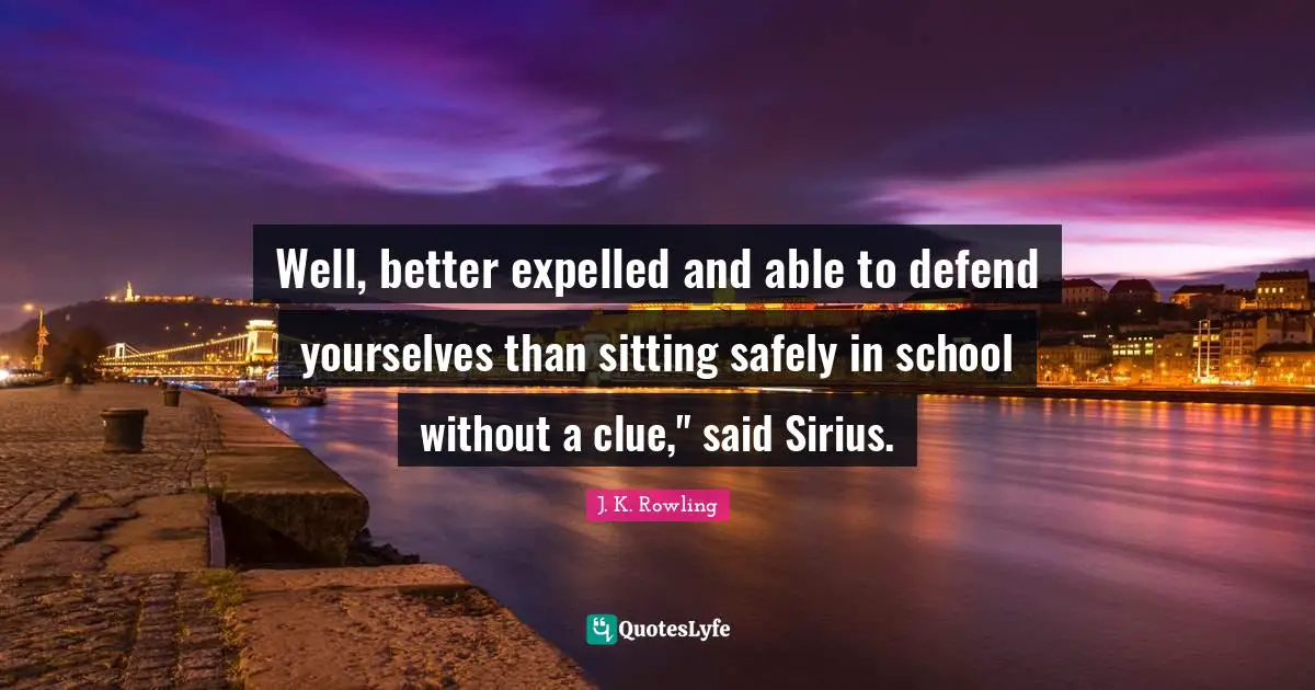 Well, better expelled and able to defend yourselves than sitting safely in school without a clue," said Sirius.