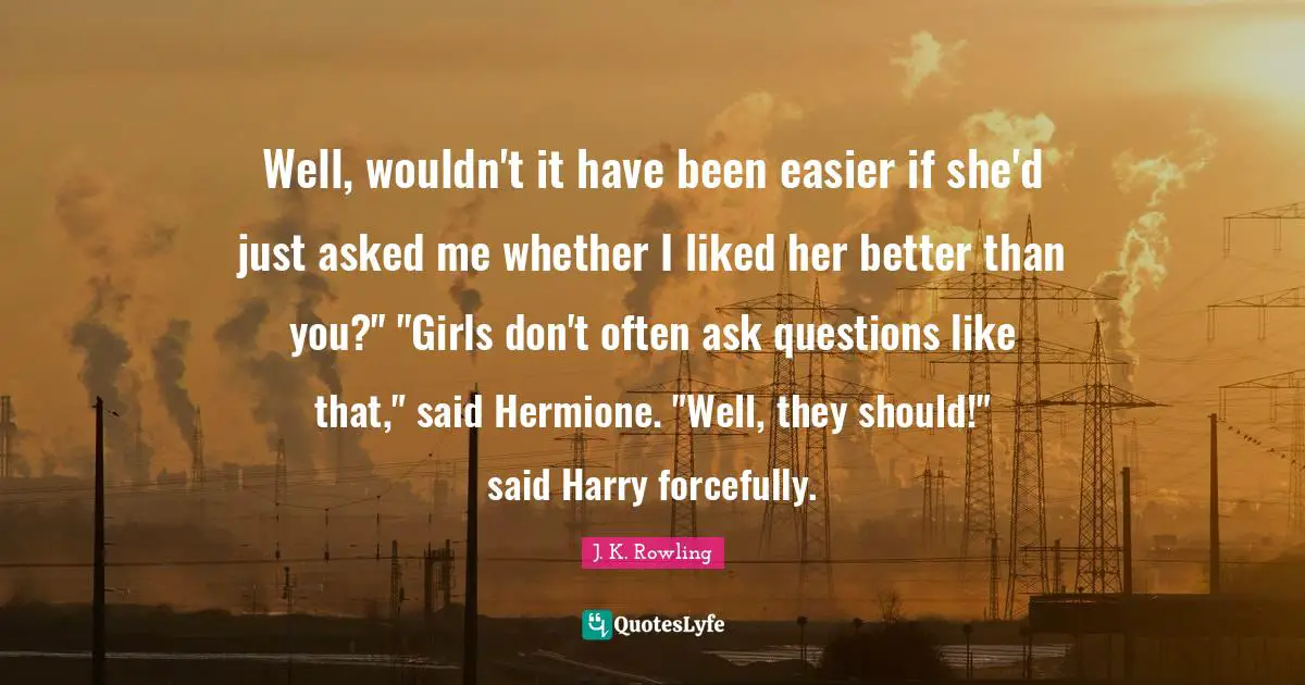 Hermione Quotes: "Well, wouldn't it have been easier if she'd just asked me whether I liked her better than you?" "Girls don't often ask questions like that," said Hermione. "Well, they should!" said Harry forcefully."