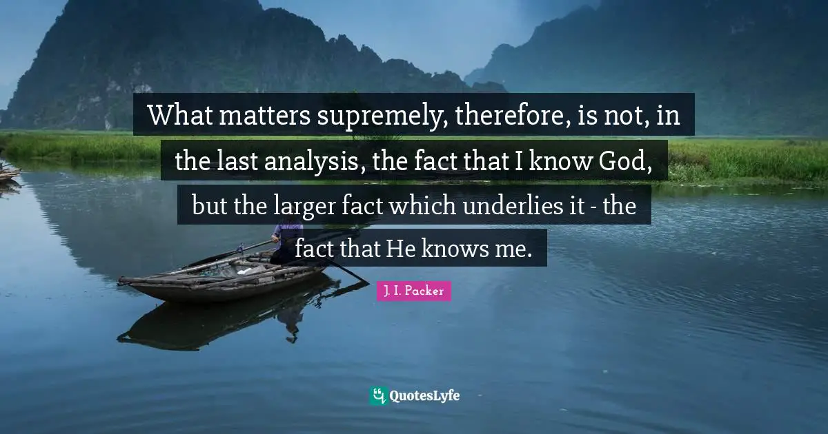 What matters supremely, therefore, is not, in the last analysis, the fact that I know God, but the larger fact which underlies it - the fact that He knows me.