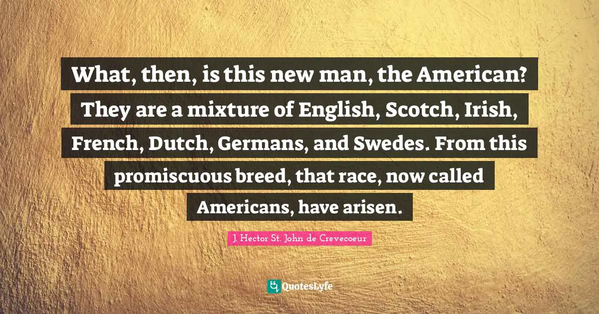 What, then, is this new man, the American? They are a mixture of English, Scotch, Irish, French, Dutch, Germans, and Swedes. From this promiscuous breed, that race, now called Americans, have arisen.