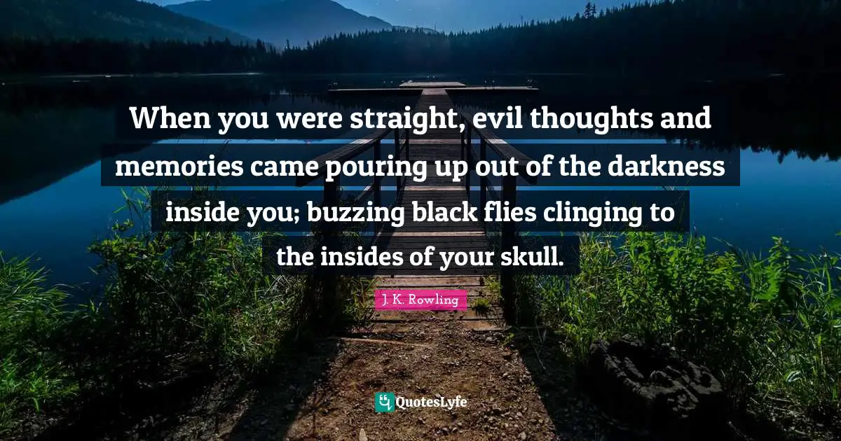 When you were straight, evil thoughts and memories came pouring up out of the darkness inside you; buzzing black flies clinging to the insides of your skull.