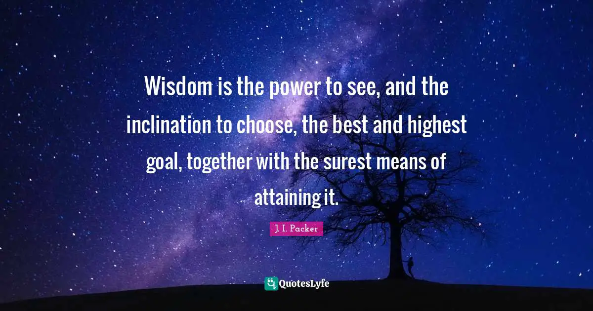 Wisdom is the power to see, and the inclination to choose, the best and highest goal, together with the surest means of attaining it.