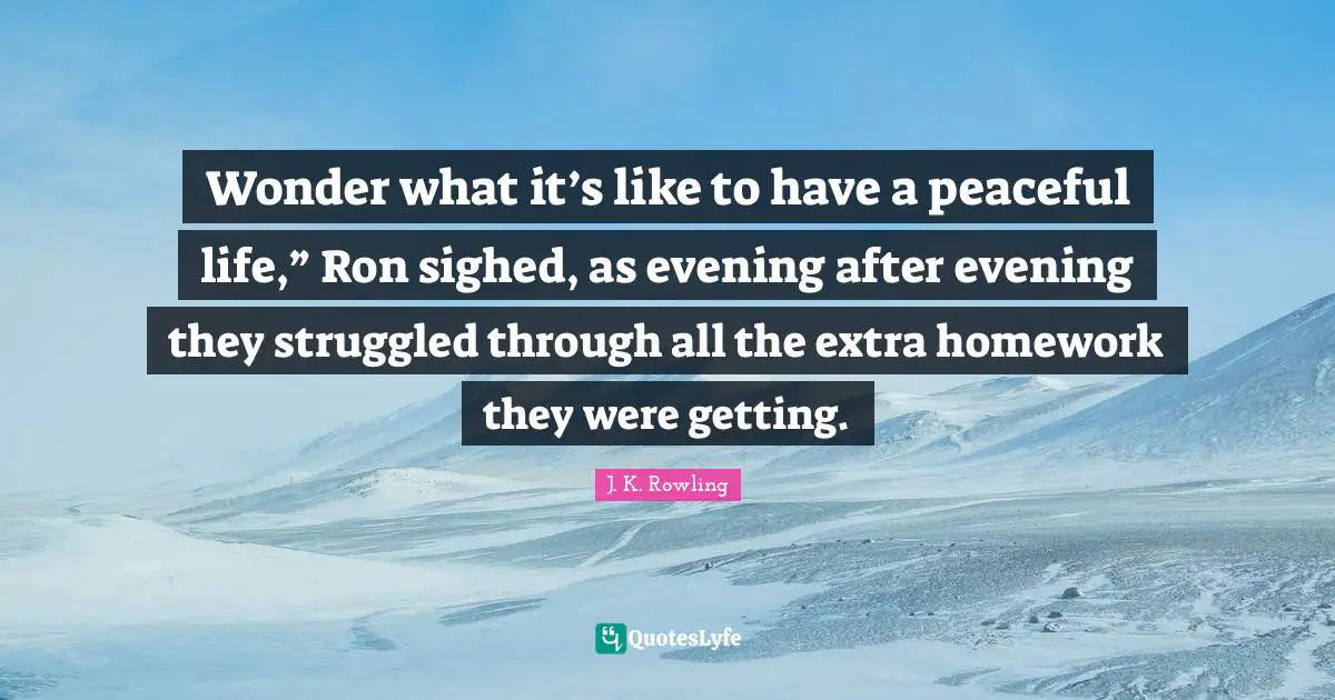 Wonder what it’s like to have a peaceful life,” Ron sighed, as evening after evening they struggled through all the extra homework they were getting.