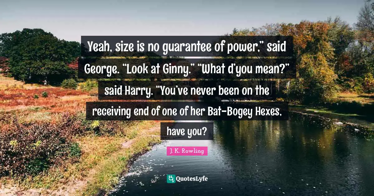 Yeah, size is no guarantee of power,” said George. “Look at Ginny.” “What d’you mean?” said Harry. “You’ve never been on the receiving end of one of her Bat-Bogey Hexes, have you?