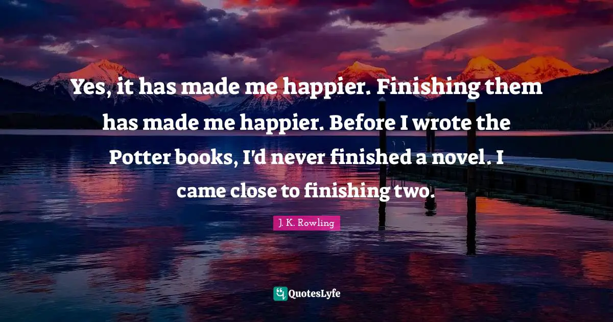 Yes, it has made me happier. Finishing them has made me happier. Before I wrote the Potter books, I'd never finished a novel. I came close to finishing two.