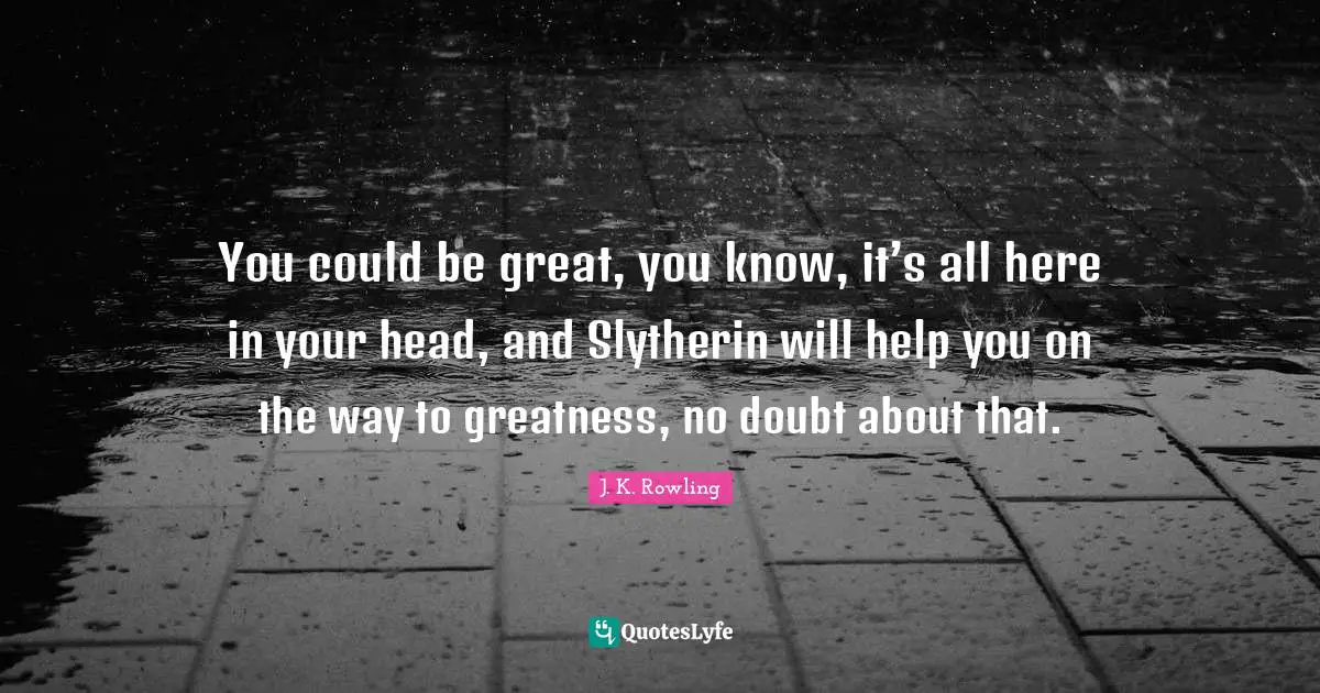 You could be great, you know, it’s all here in your head, and Slytherin will help you on the way to greatness, no doubt about that.