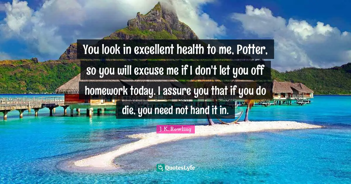 Excellent Quotes: "You look in excellent health to me, Potter, so you will excuse me if I don't let you off homework today. I assure you that if you do die, you need not hand it in."