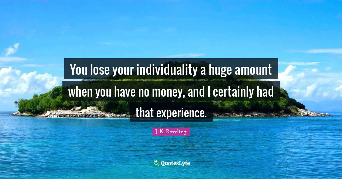 You lose your individuality a huge amount when you have no money, and I certainly had that experience.