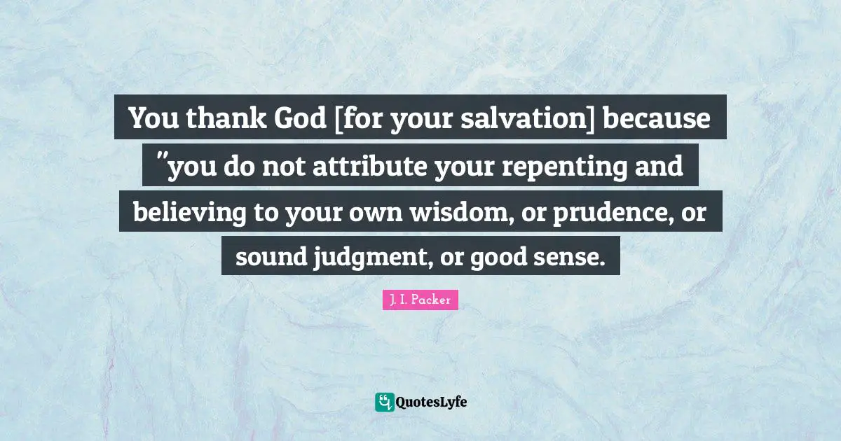 You thank God [for your salvation] because "you do not attribute your repenting and believing to your own wisdom, or prudence, or sound judgment, or good sense.