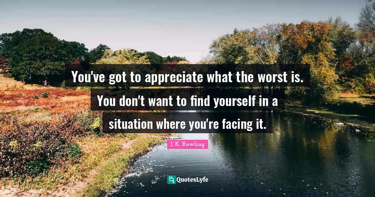 You've got to appreciate what the worst is. You don't want to find yourself in a situation where you're facing it.