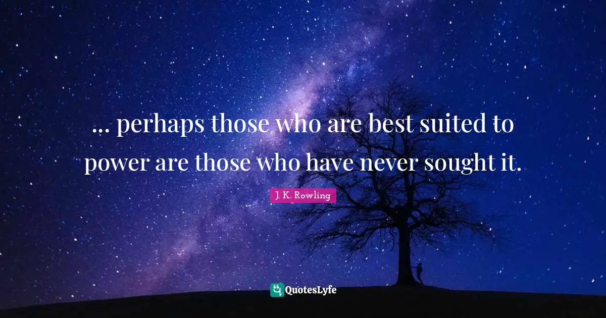 ... perhaps those who are best suited to power are those who have never sought it.