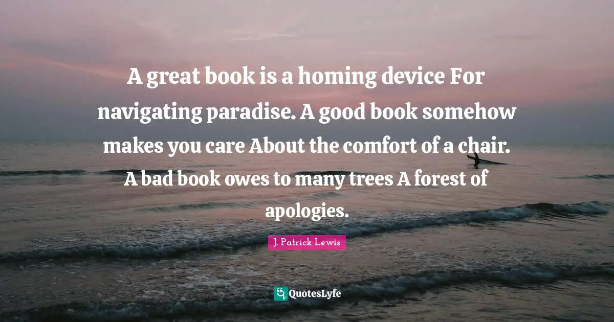 A great book is a homing device For navigating paradise. A good book somehow makes you care About the comfort of a chair. A bad book owes to many trees A forest of apologies.