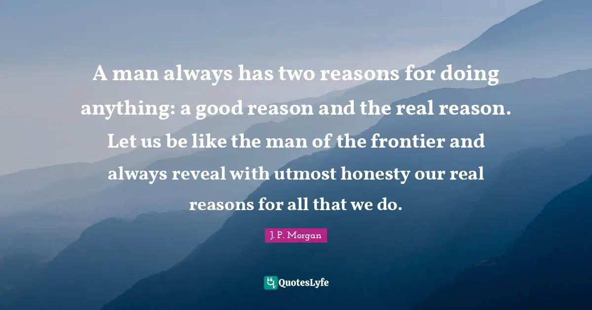 A man always has two reasons for doing anything: a good reason and the real reason. Let us be like the man of the frontier and always reveal with utmost honesty our real reasons for all that we do.