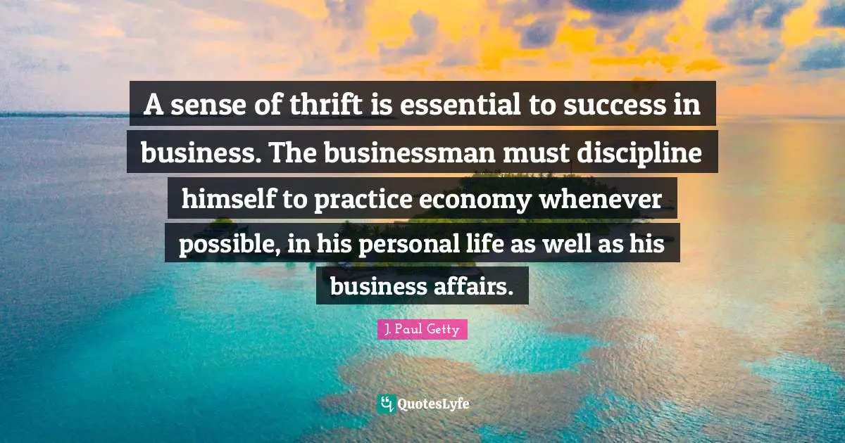 Thrift Quotes: "A sense of thrift is essential to success in business. The businessman must discipline himself to practice economy whenever possible, in his personal life as well as his business affairs."