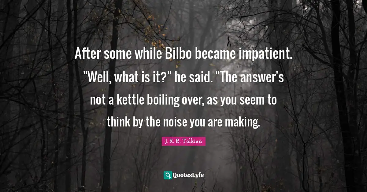 After some while Bilbo became impatient. "Well, what is it?" he said. "The answer's not a kettle boiling over, as you seem to think by the noise you are making.