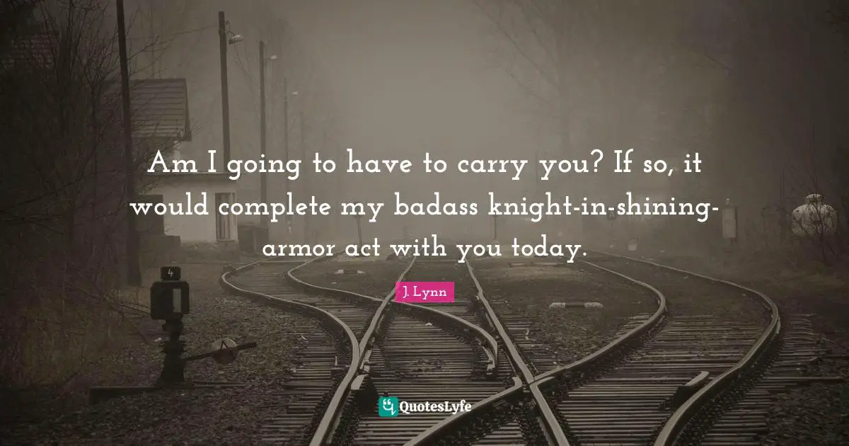 Am I going to have to carry you? If so, it would complete my badass knight-in-shining-armor act with you today.