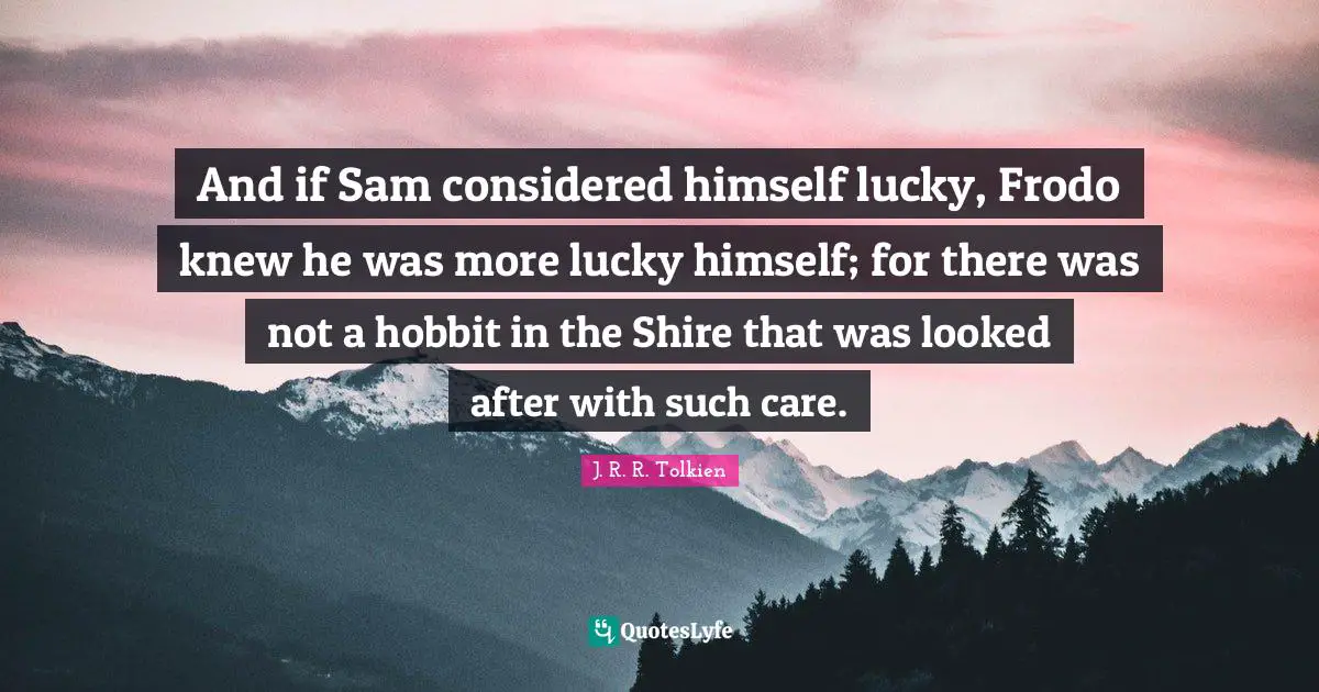 And if Sam considered himself lucky, Frodo knew he was more lucky himself; for there was not a hobbit in the Shire that was looked after with such care.