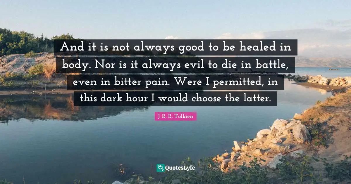 And it is not always good to be healed in body. Nor is it always evil to die in battle, even in bitter pain. Were I permitted, in this dark hour I would choose the latter.