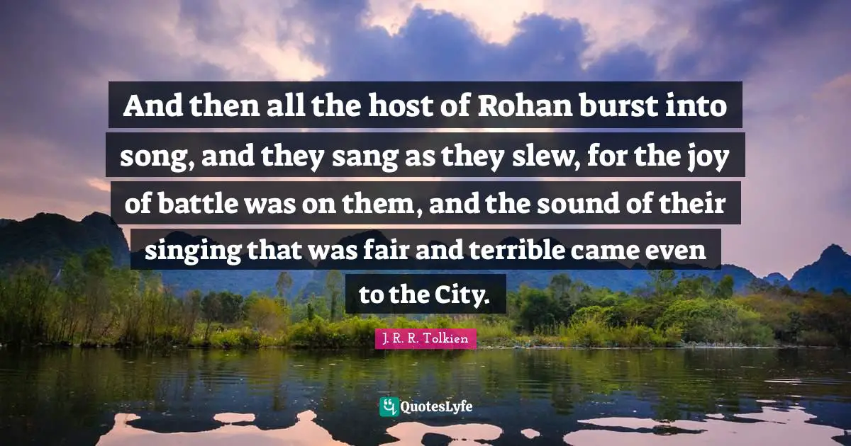 And then all the host of Rohan burst into song, and they sang as they slew, for the joy of battle was on them, and the sound of their singing that was fair and terrible came even to the City.