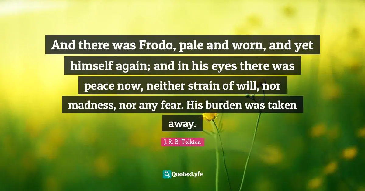 And there was Frodo, pale and worn, and yet himself again; and in his eyes there was peace now, neither strain of will, nor madness, nor any fear. His burden was taken away.
