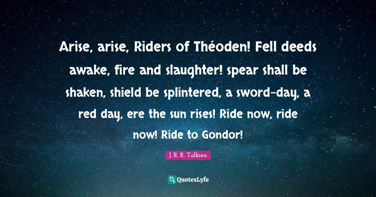 J. R. R. Tolkien Quotes: Arise, arise, Riders of Théoden! Fell deeds awake, fire and slaughter! spear shall be shaken, shield be splintered, a sword-day, a red day, ere the sun rises! Ride now, ride now! Ride to Gondor!