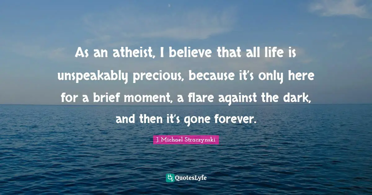 As an atheist, I believe that all life is unspeakably precious, because it’s only here for a brief moment, a flare against the dark, and then it’s gone forever.