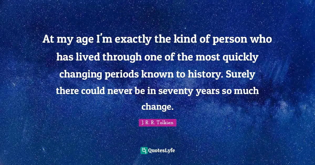 At my age I'm exactly the kind of person who has lived through one of the most quickly changing periods known to history. Surely there could never be in seventy years so much change.