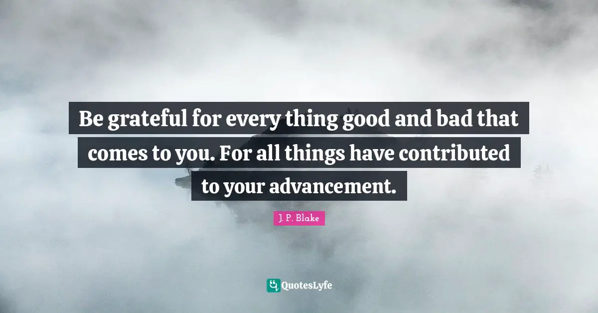 Be grateful for every thing good and bad that comes to you. For all things have contributed to your advancement.