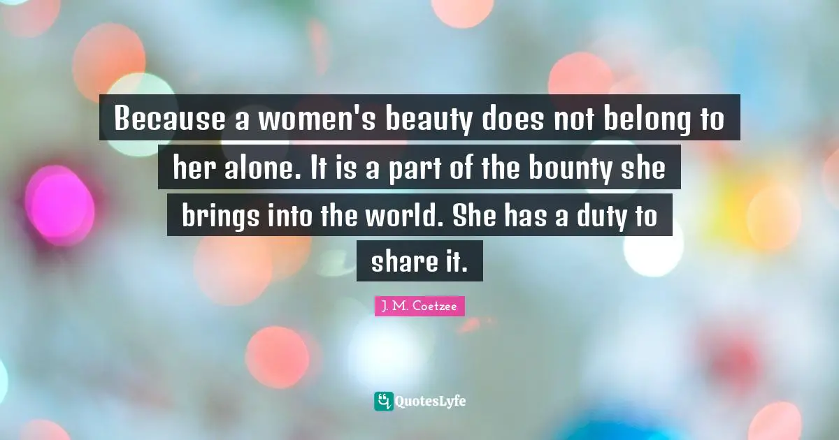 Because a women's beauty does not belong to her alone. It is a part of the bounty she brings into the world. She has a duty to share it.