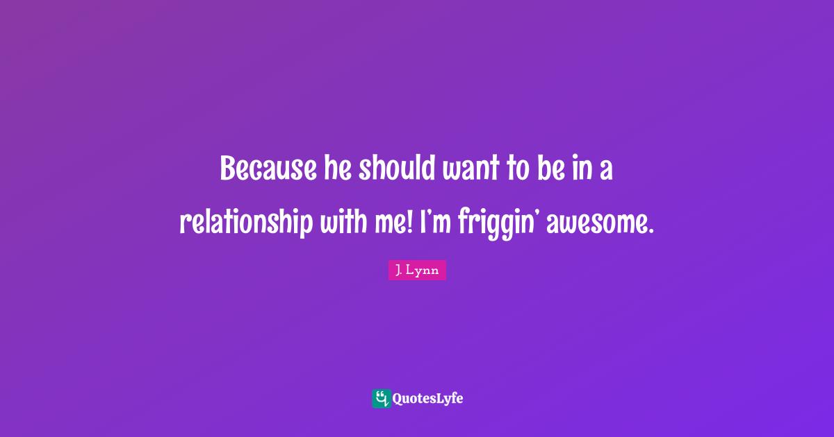 Because he should want to be in a relationship with me! I’m friggin’ awesome.