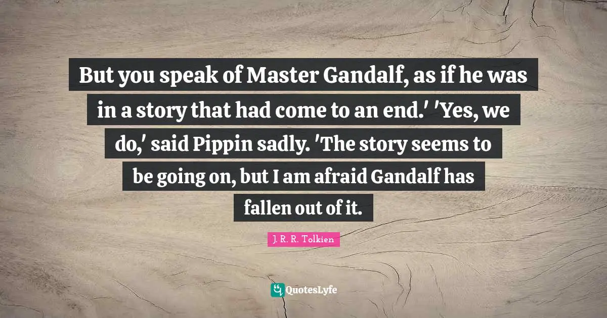 But you speak of Master Gandalf, as if he was in a story that had come to an end.' 'Yes, we do,' said Pippin sadly. 'The story seems to be going on, but I am afraid Gandalf has fallen out of it.