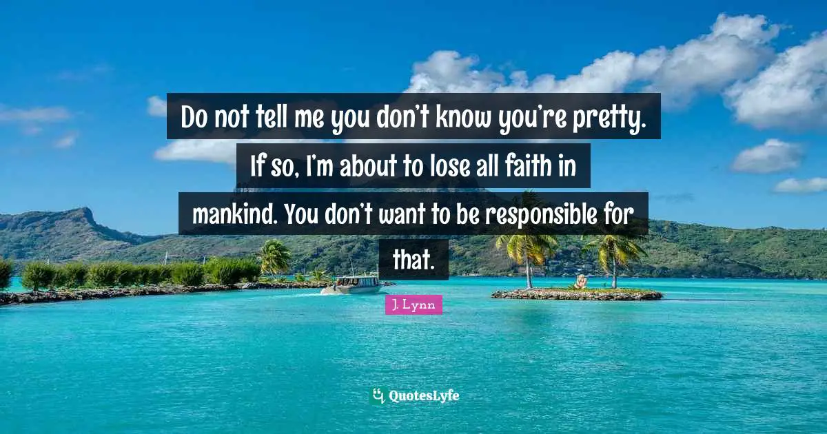 Do not tell me you don’t know you’re pretty. If so, I’m about to lose all faith in mankind. You don’t want to be responsible for that.