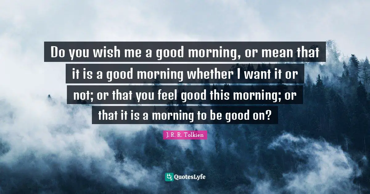 Good Morning Quotes: "Do you wish me a good morning, or mean that it is a good morning whether I want it or not; or that you feel good this morning; or that it is a morning to be good on?"